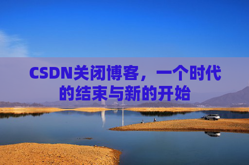 CSDN关闭博客，一个时代的结束与新的开始